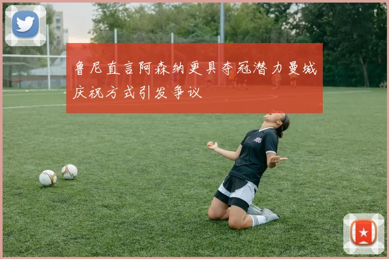 鲁尼直言阿森纳更具夺冠潜力曼城庆祝方式引发争议