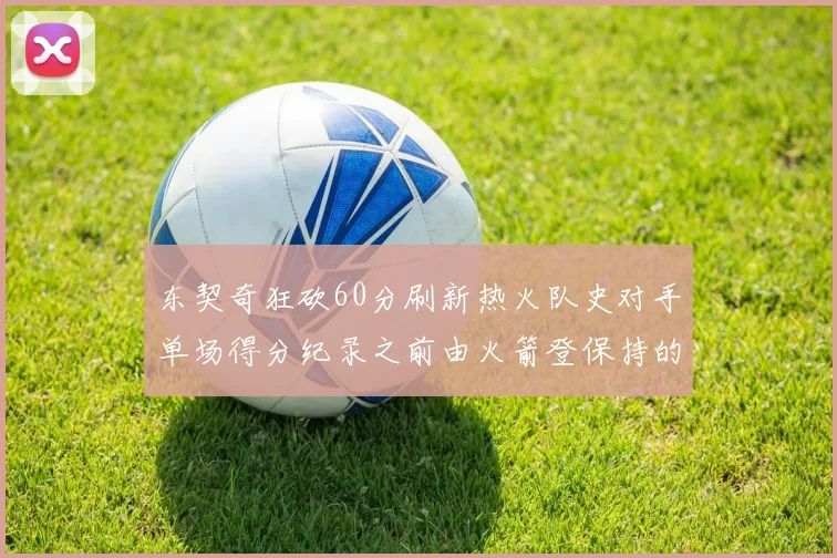 东契奇狂砍60分刷新热火队史对手单场得分纪录之前由火箭登保持的58分被打破