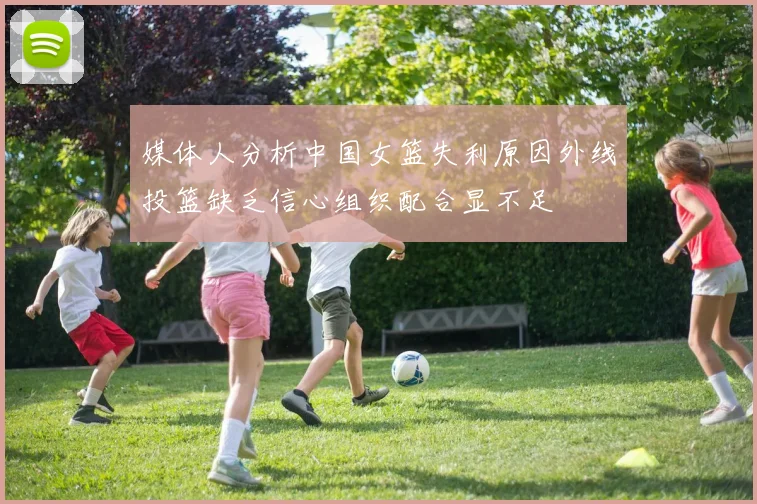 媒体人分析中国女篮失利原因外线投篮缺乏信心组织配合显不足