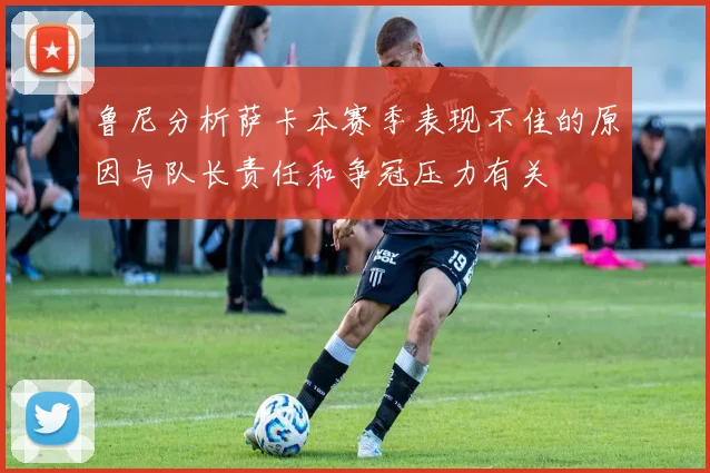 鲁尼分析萨卡本赛季表现不佳的原因与队长责任和争冠压力有关