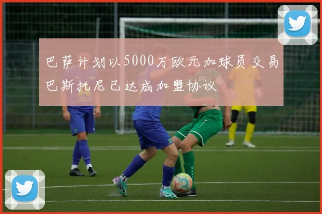 巴萨计划以5000万欧元加球员交易巴斯托尼已达成加盟协议