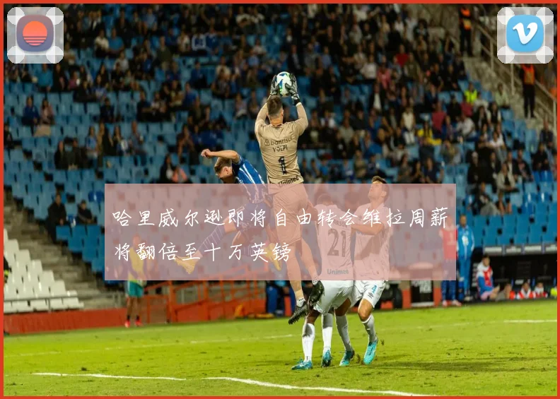 哈里威尔逊即将自由转会维拉周薪将翻倍至十万英镑