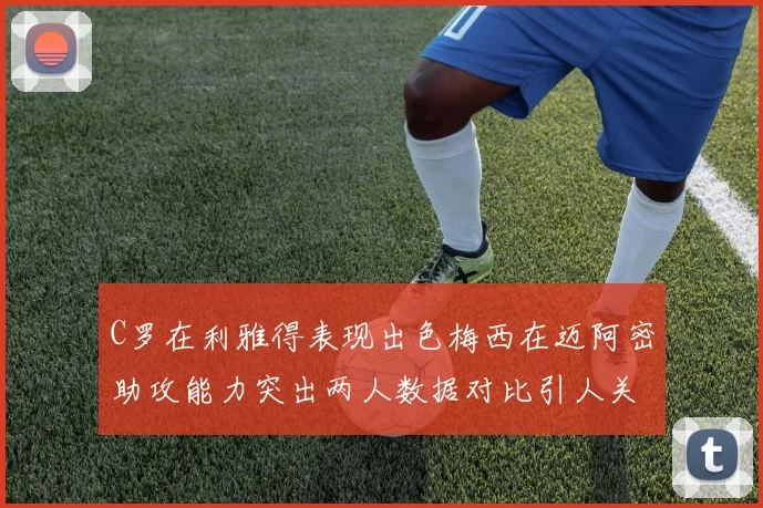 C罗在利雅得表现出色梅西在迈阿密助攻能力突出两人数据对比引人关注