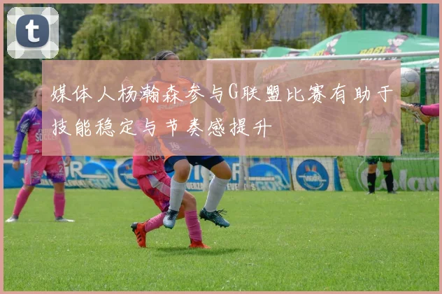 媒体人杨瀚森参与G联盟比赛有助于技能稳定与节奏感提升