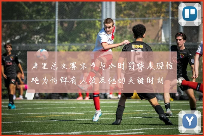 库里总决赛末节与加时罚球表现惊艳为何鲜有人提及他的关键时刻